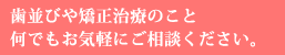 歯並びや矯正治療のこと 何でもお気軽にご相談ください。